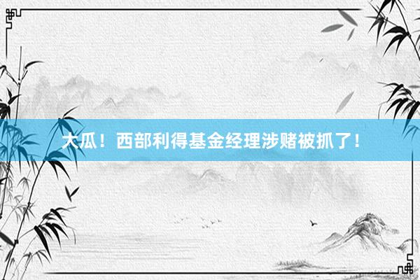 大瓜！西部利得基金经理涉赌被抓了！