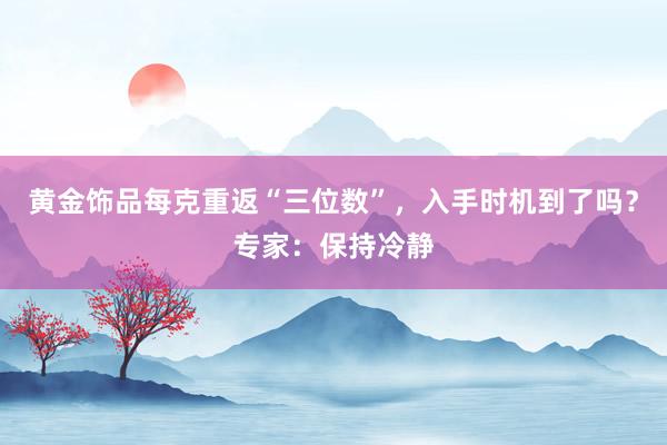 黄金饰品每克重返“三位数”，入手时机到了吗？专家：保持冷静