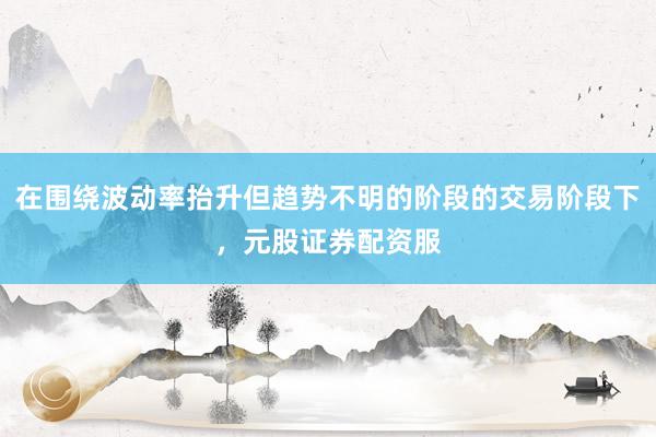 在围绕波动率抬升但趋势不明的阶段的交易阶段下，元股证券配资服