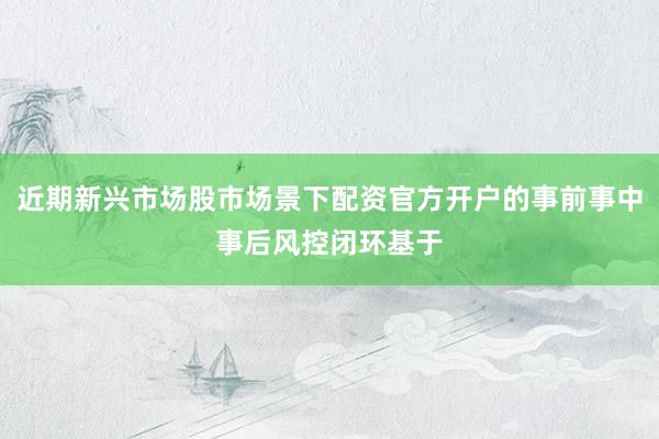 近期新兴市场股市场景下配资官方开户的事前事中事后风控闭环基于