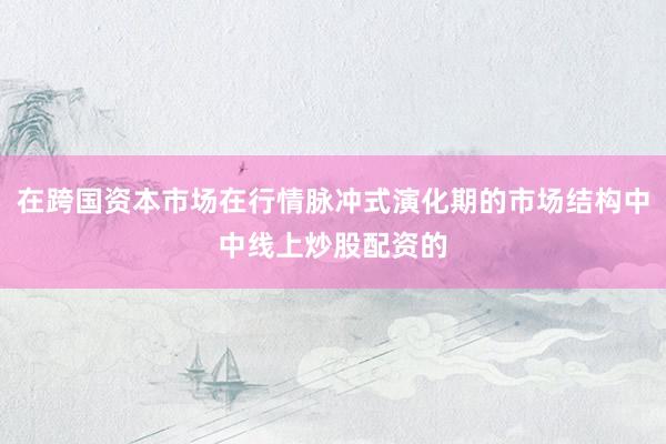 在跨国资本市场在行情脉冲式演化期的市场结构中中线上炒股配资的