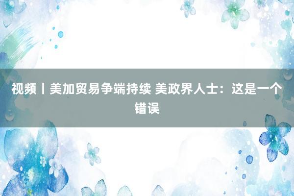 视频丨美加贸易争端持续 美政界人士：这是一个错误