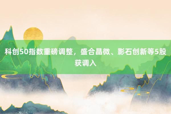 科创50指数重磅调整，盛合晶微、影石创新等5股获调入