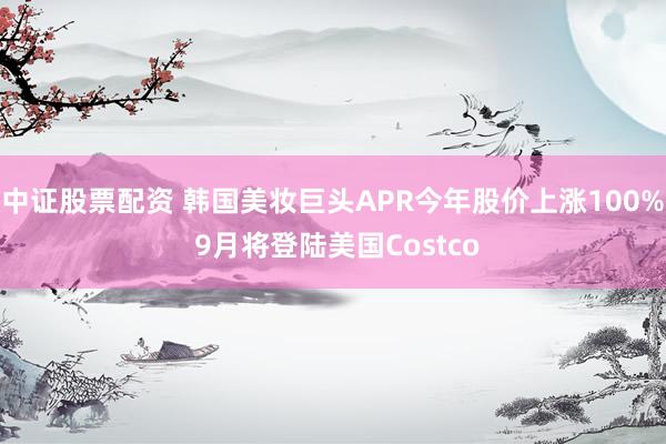 中证股票配资 韩国美妆巨头APR今年股价上涨100% 9月将登陆美国Costco