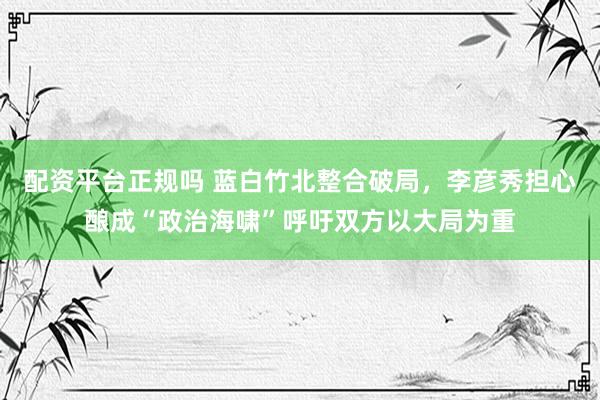 配资平台正规吗 蓝白竹北整合破局，李彦秀担心酿成“政治海啸”呼吁双方以大局为重