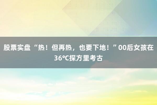 股票实盘 “热！但再热，也要下地！”00后女孩在36℃探方里考古