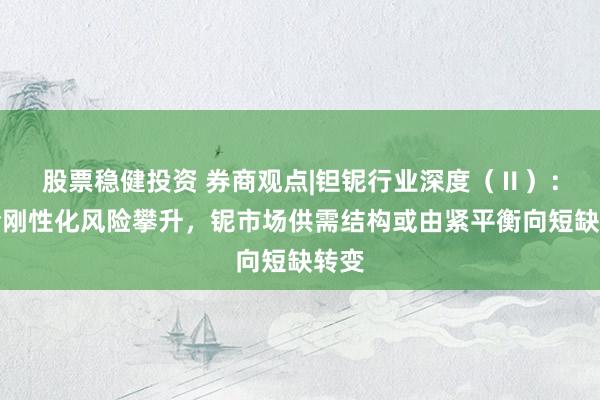 股票稳健投资 券商观点|钽铌行业深度（Ⅱ）：供给刚性化风险攀升，铌市场供需结构或由紧平衡向短缺转变