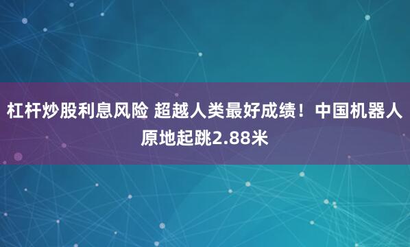 杠杆炒股利息风险 超越人类最好成绩！中国机器人原地起跳2.88米