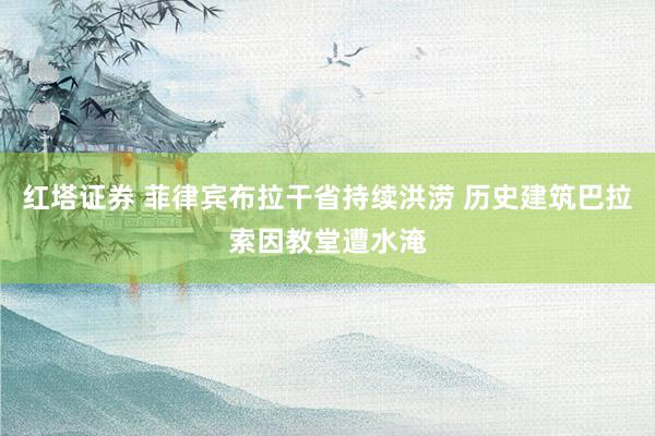 红塔证券 菲律宾布拉干省持续洪涝 历史建筑巴拉索因教堂遭水淹