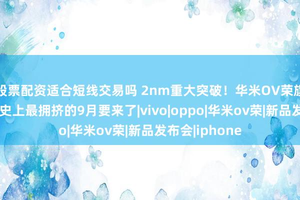 股票配资适合短线交易吗 2nm重大突破！华米OV荣旗舰机扎堆发，史上最拥挤的9月要来了|vivo|oppo|华米ov荣|新品发布会|iphone