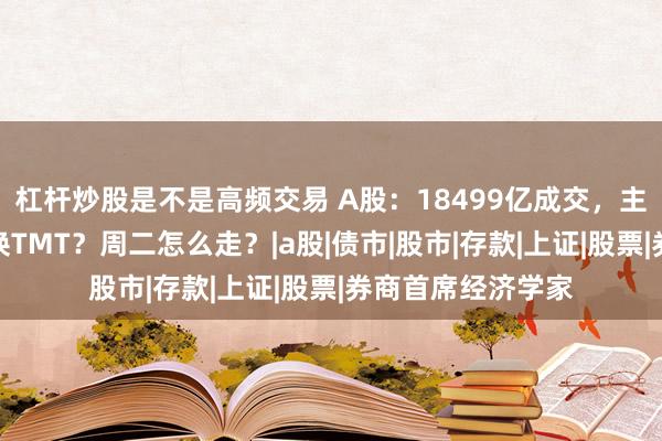 杠杆炒股是不是高频交易 A股：18499亿成交，主力空翻多！银行换TMT？周二怎么走？|a股|债市|股市|存款|上证|股票|券商首席经济学家