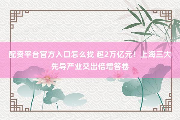 配资平台官方入口怎么找 超2万亿元！上海三大先导产业交出倍增答卷