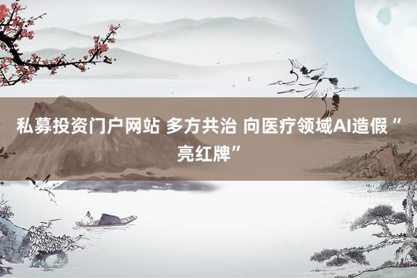 私募投资门户网站 多方共治 向医疗领域AI造假“亮红牌”