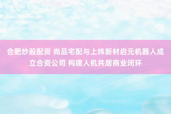 合肥炒股配资 尚品宅配与上纬新材启元机器人成立合资公司 构建人机共居商业闭环