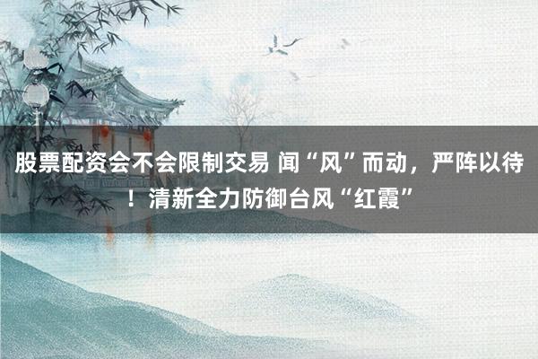 股票配资会不会限制交易 闻“风”而动，严阵以待！清新全力防御台风“红霞”