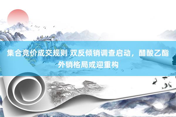 集合竞价成交规则 双反倾销调查启动，醋酸乙酯外销格局或迎重构