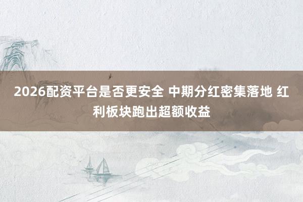 2026配资平台是否更安全 中期分红密集落地 红利板块跑出超额收益