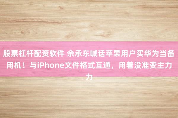 股票杠杆配资软件 余承东喊话苹果用户买华为当备用机！与iPhone文件格式互通，用着没准变主力