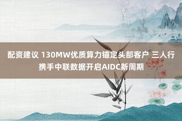 配资建议 130MW优质算力锚定头部客户 三人行携手中联数据开启AIDC新周期