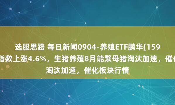 选股思路 每日新闻0904-养殖ETF鹏华(159867)标的指数上涨4.6%，生猪养殖8月能繁母猪淘汰加速，催化板块行情