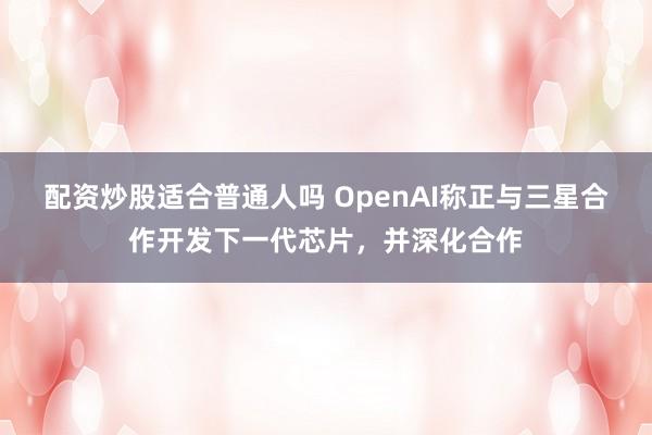 配资炒股适合普通人吗 OpenAI称正与三星合作开发下一代芯片，并深化合作
