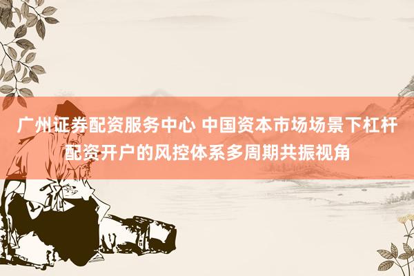 广州证券配资服务中心 中国资本市场场景下杠杆配资开户的风控体系多周期共振视角