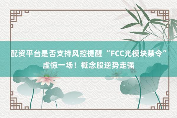 配资平台是否支持风控提醒 “FCC光模块禁令”虚惊一场！概念股逆势走强