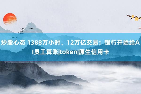 炒股心态 1388万小时、12万亿交易：银行开始给AI员工算账|token|原生信用卡