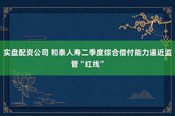实盘配资公司 和泰人寿二季度综合偿付能力逼近监管“红线”