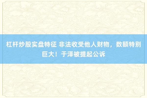 杠杆炒股实盘特征 非法收受他人财物，数额特别巨大！于泽被提起公诉