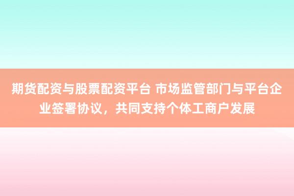期货配资与股票配资平台 市场监管部门与平台企业签署协议，共同支持个体工商户发展