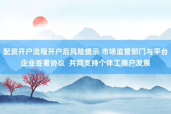 配资开户流程开户后风险提示 市场监管部门与平台企业签署协议  共同支持个体工商户发展