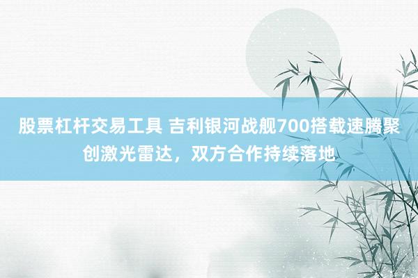 股票杠杆交易工具 吉利银河战舰700搭载速腾聚创激光雷达，双方合作持续落地