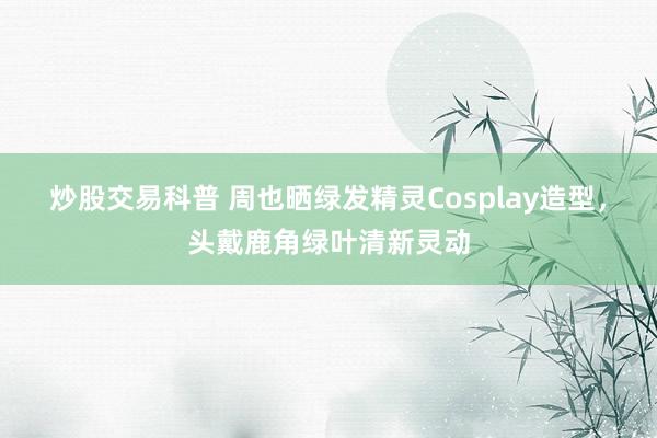 炒股交易科普 周也晒绿发精灵Cosplay造型，头戴鹿角绿叶清新灵动