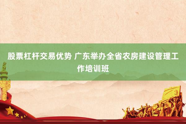 股票杠杆交易优势 广东举办全省农房建设管理工作培训班