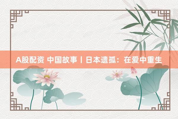 A股配资 中国故事丨日本遗孤：在爱中重生