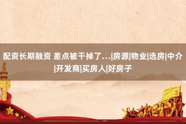 配资长期融资 差点被干掉了…|房源|物业|选房|中介|开发商|买房人|好房子