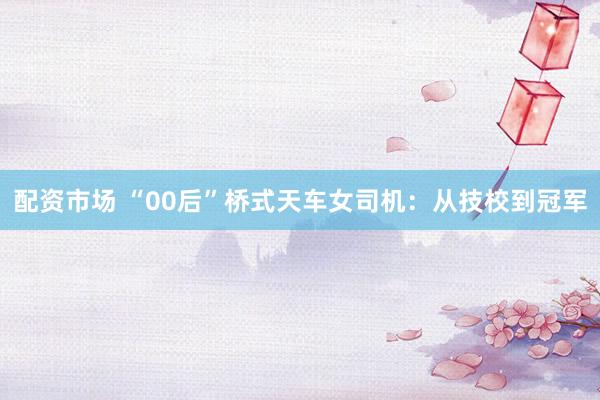 配资市场 “00后”桥式天车女司机：从技校到冠军