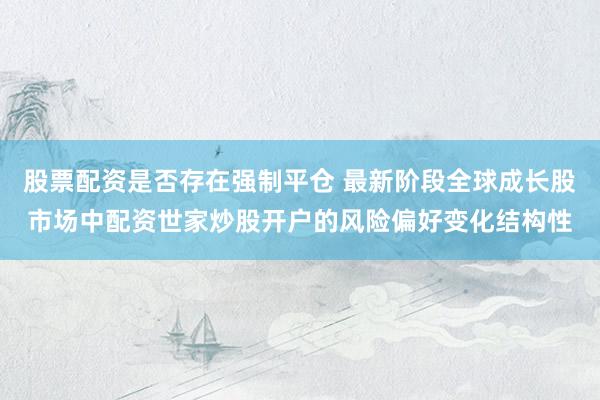 股票配资是否存在强制平仓 最新阶段全球成长股市场中配资世家炒股开户的风险偏好变化结构性