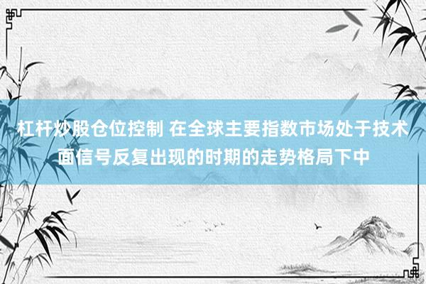 杠杆炒股仓位控制 在全球主要指数市场处于技术面信号反复出现的时期的走势格局下中