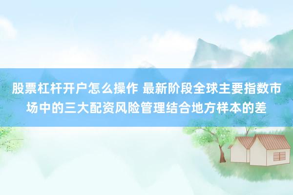 股票杠杆开户怎么操作 最新阶段全球主要指数市场中的三大配资风险管理结合地方样本的差