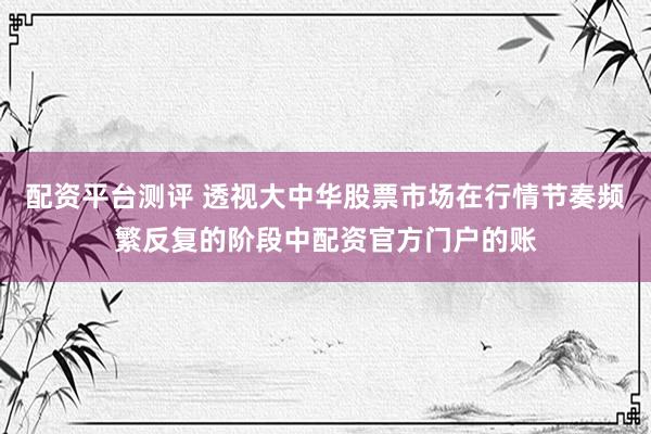 配资平台测评 透视大中华股票市场在行情节奏频繁反复的阶段中配资官方门户的账