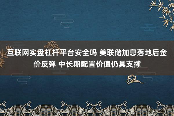 互联网实盘杠杆平台安全吗 美联储加息落地后金价反弹 中长期配置价值仍具支撑