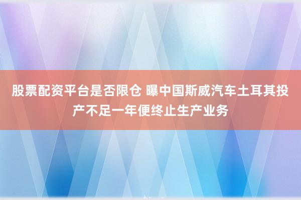 股票配资平台是否限仓 曝中国斯威汽车土耳其投产不足一年便终止生产业务