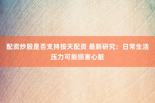 配资炒股是否支持按天配资 最新研究：日常生活压力可能损害心脏
