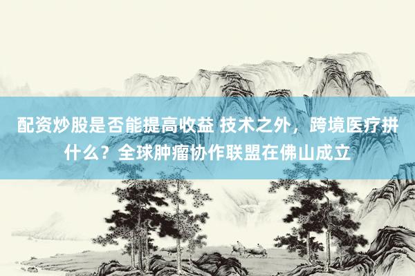 配资炒股是否能提高收益 技术之外，跨境医疗拼什么？全球肿瘤协作联盟在佛山成立