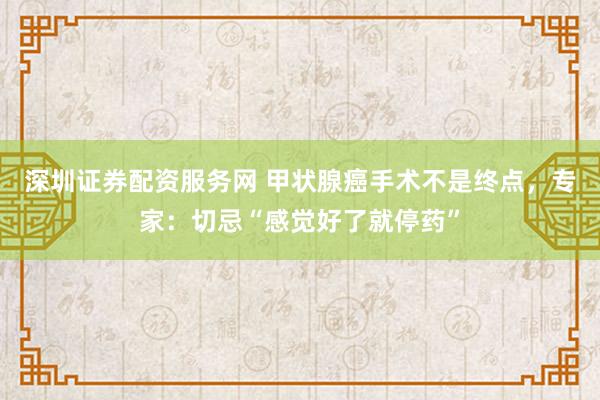 深圳证券配资服务网 甲状腺癌手术不是终点，专家：切忌“感觉好了就停药”