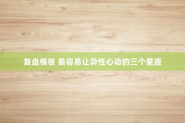 复盘模板 最容易让异性心动的三个星座