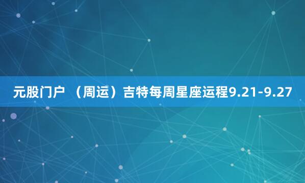 元股门户 （周运）吉特每周星座运程9.21-9.27