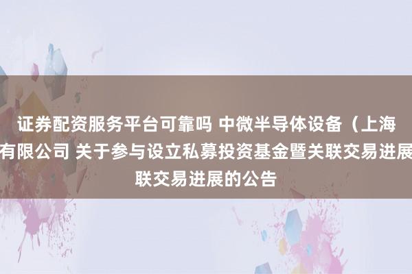 证券配资服务平台可靠吗 中微半导体设备（上海）股份有限公司 关于参与设立私募投资基金暨关联交易进展的公告